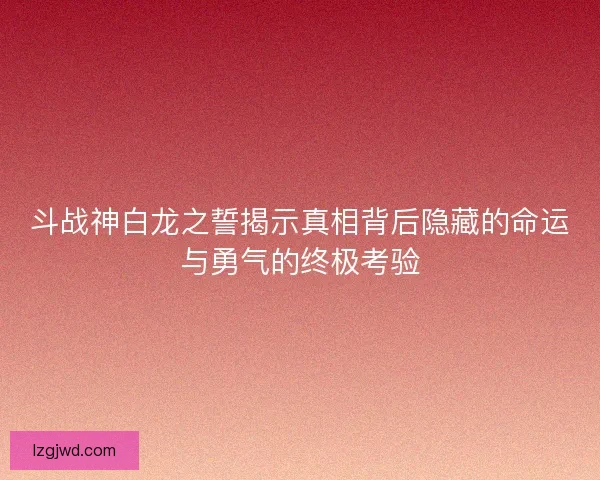 斗战神白龙之誓揭示真相背后隐藏的命运与勇气的终极考验