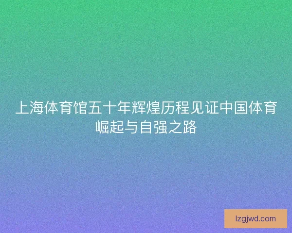 上海体育馆五十年辉煌历程见证中国体育崛起与自强之路