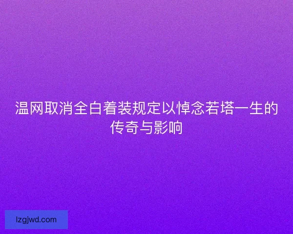 温网取消全白着装规定以悼念若塔一生的传奇与影响