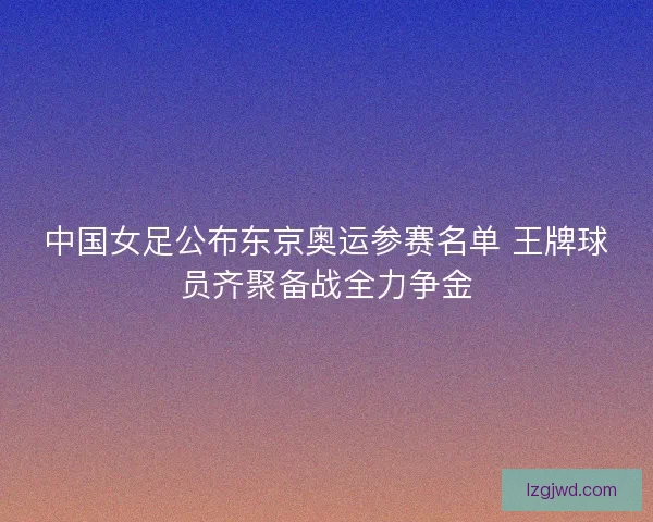 中国女足公布东京奥运参赛名单 王牌球员齐聚备战全力争金