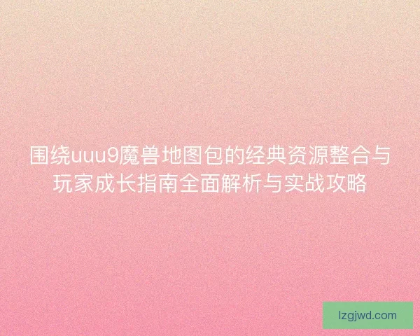 围绕uuu9魔兽地图包的经典资源整合与玩家成长指南全面解析与实战攻略