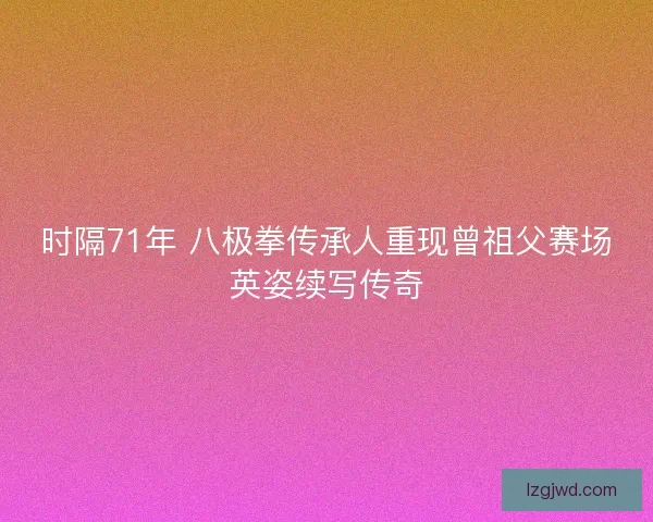 时隔71年 八极拳传承人重现曾祖父赛场英姿续写传奇